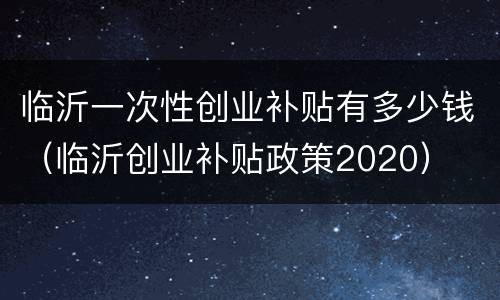 临沂一次性创业补贴有多少钱（临沂创业补贴政策2020）