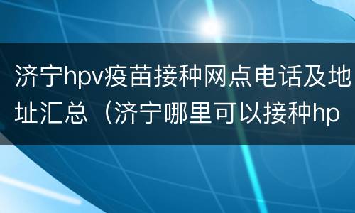 济宁hpv疫苗接种网点电话及地址汇总（济宁哪里可以接种hpv疫苗）