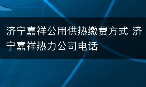 济宁嘉祥公用供热缴费方式 济宁嘉祥热力公司电话