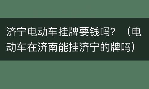 济宁电动车挂牌要钱吗？（电动车在济南能挂济宁的牌吗）