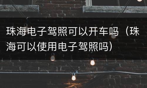 珠海电子驾照可以开车吗（珠海可以使用电子驾照吗）