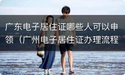 广东电子居住证哪些人可以申领（广州电子居住证办理流程）