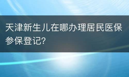 天津新生儿在哪办理居民医保参保登记？