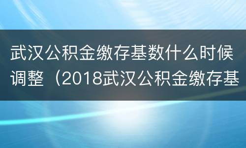 武汉公积金缴存基数什么时候调整（2018武汉公积金缴存基数上限）