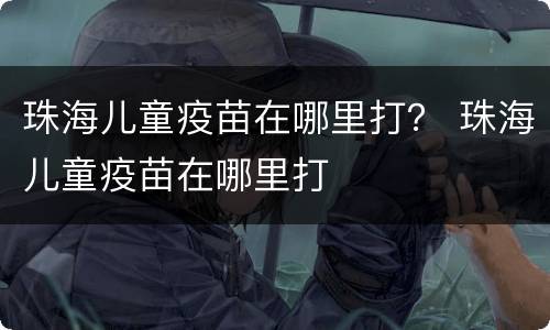 珠海儿童疫苗在哪里打？ 珠海儿童疫苗在哪里打