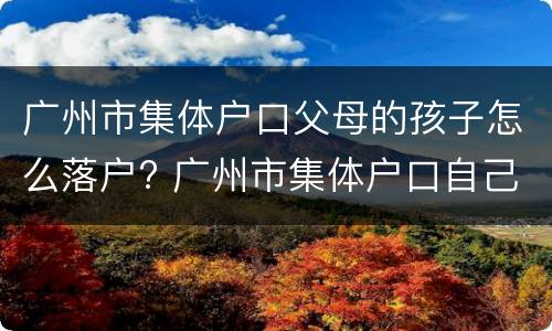 广州市集体户口父母的孩子怎么落户? 广州市集体户口自己的小孩如何办理