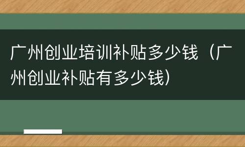 广州创业培训补贴多少钱（广州创业补贴有多少钱）