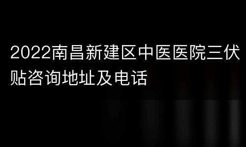 2022南昌新建区中医医院三伏贴咨询地址及电话