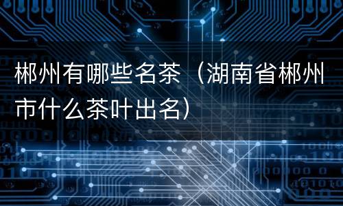 郴州有哪些名茶（湖南省郴州市什么茶叶出名）