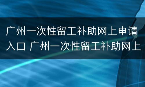 广州一次性留工补助网上申请入口 广州一次性留工补助网上申请入口在哪