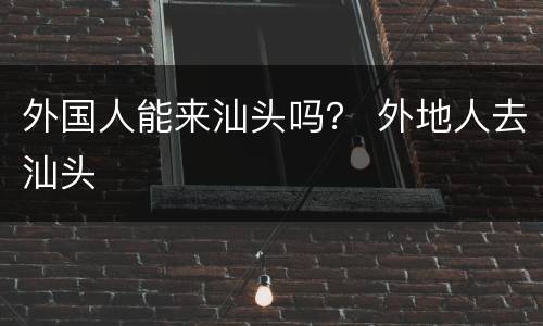 外国人能来汕头吗？ 外地人去汕头