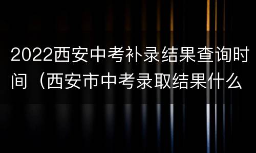 2022西安中考补录结果查询时间（西安市中考录取结果什么时候公布2019）