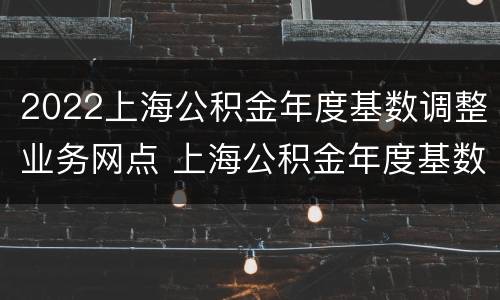 2022上海公积金年度基数调整业务网点 上海公积金年度基数调整