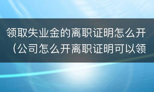 领取失业金的离职证明怎么开（公司怎么开离职证明可以领到失业金呢?）