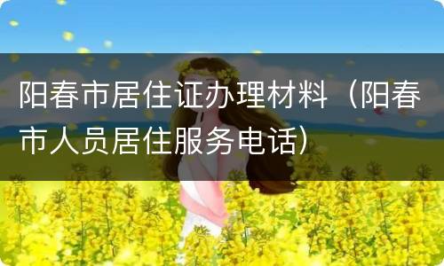 阳春市居住证办理材料（阳春市人员居住服务电话）