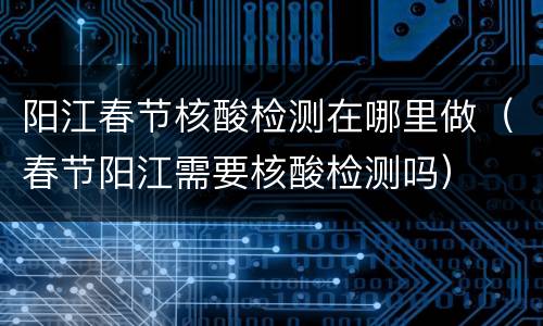 阳江春节核酸检测在哪里做（春节阳江需要核酸检测吗）