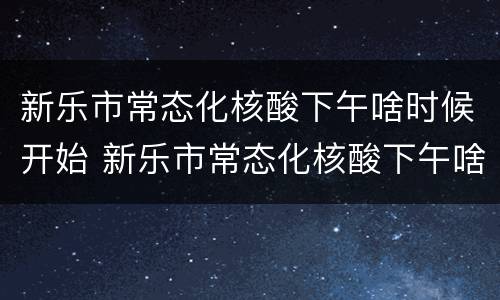 新乐市常态化核酸下午啥时候开始 新乐市常态化核酸下午啥时候开始的
