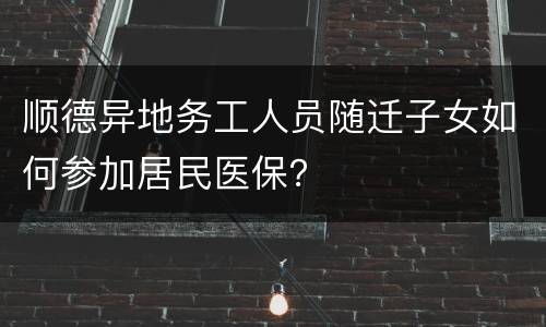 顺德异地务工人员随迁子女如何参加居民医保？