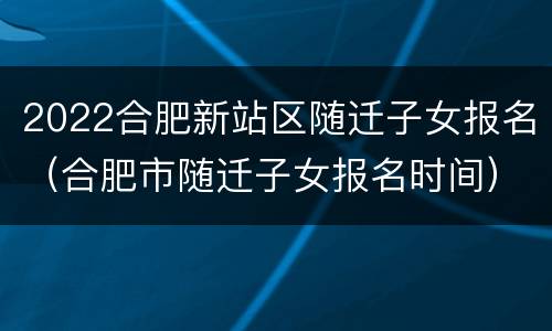 2022合肥新站区随迁子女报名（合肥市随迁子女报名时间）