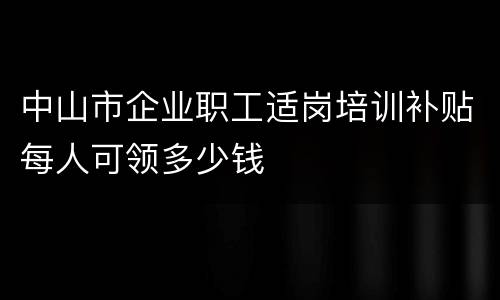 中山市企业职工适岗培训补贴每人可领多少钱