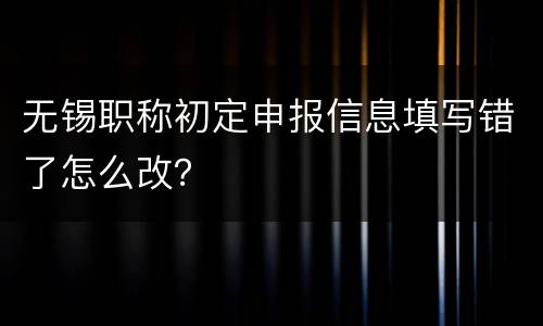 无锡职称初定申报信息填写错了怎么改？