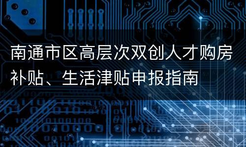 南通市区高层次双创人才购房补贴、生活津贴申报指南