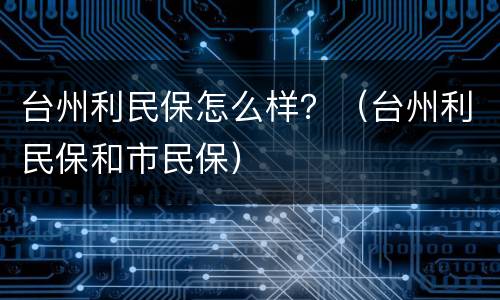 台州利民保怎么样？（台州利民保和市民保）
