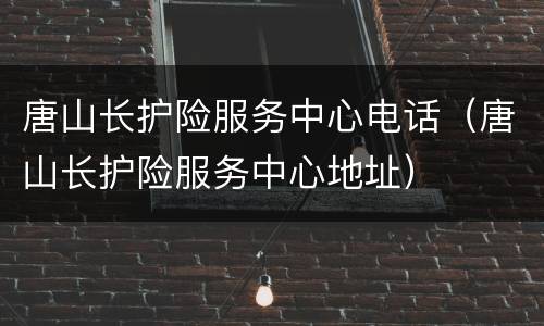 唐山长护险服务中心电话（唐山长护险服务中心地址）