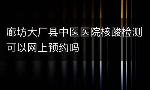 廊坊大厂县中医医院核酸检测可以网上预约吗