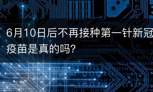 6月10日后不再接种第一针新冠疫苗是真的吗？