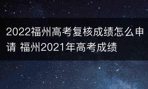2022福州高考复核成绩怎么申请 福州2021年高考成绩