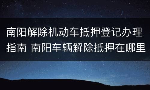 南阳解除机动车抵押登记办理指南 南阳车辆解除抵押在哪里办