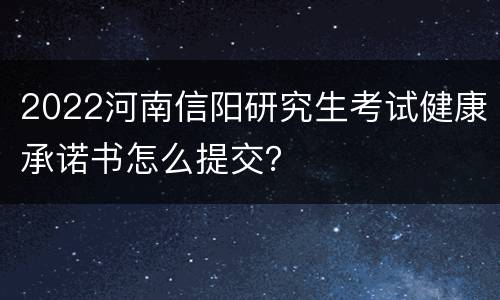 2022河南信阳研究生考试健康承诺书怎么提交？