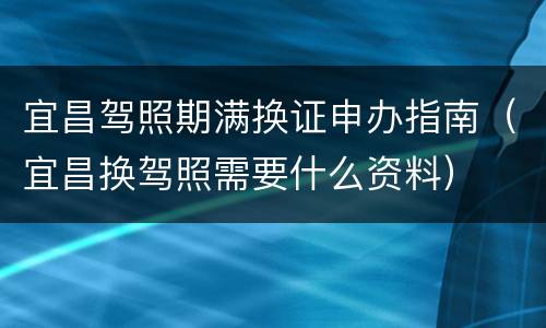 宜昌驾照期满换证申办指南（宜昌换驾照需要什么资料）