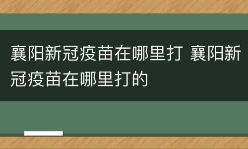 襄阳新冠疫苗在哪里打 襄阳新冠疫苗在哪里打的
