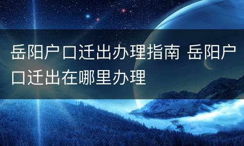 岳阳户口迁出办理指南 岳阳户口迁出在哪里办理