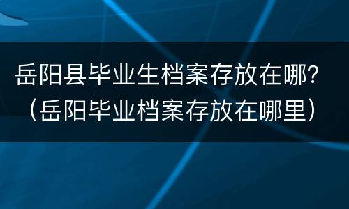 岳阳县毕业生档案存放在哪？（岳阳毕业档案存放在哪里）