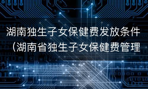 湖南独生子女保健费发放条件（湖南省独生子女保健费管理办法）