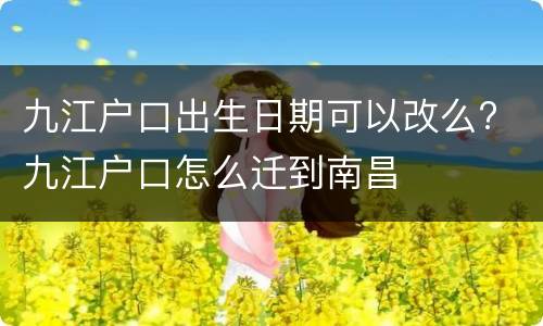 九江户口出生日期可以改么? 九江户口怎么迁到南昌