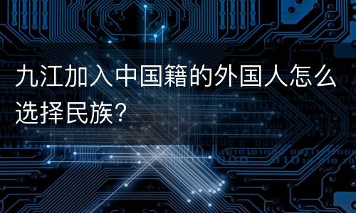 九江加入中国籍的外国人怎么选择民族?