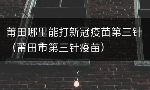 莆田哪里能打新冠疫苗第三针（莆田市第三针疫苗）