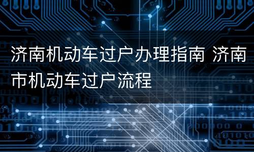 济南机动车过户办理指南 济南市机动车过户流程