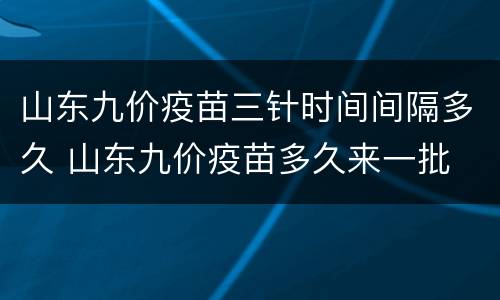山东九价疫苗三针时间间隔多久 山东九价疫苗多久来一批