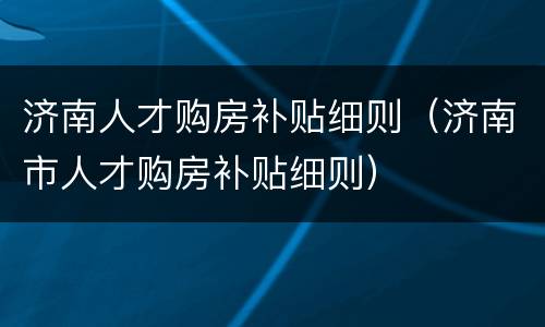 济南人才购房补贴细则（济南市人才购房补贴细则）