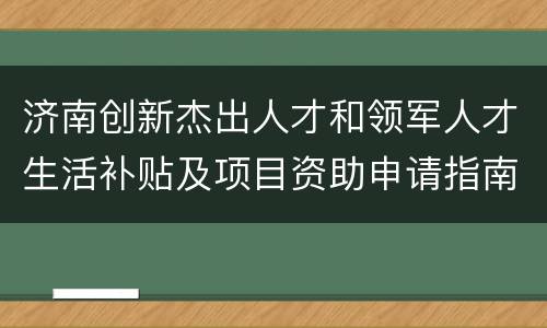 济南创新杰出人才和领军人才生活补贴及项目资助申请指南