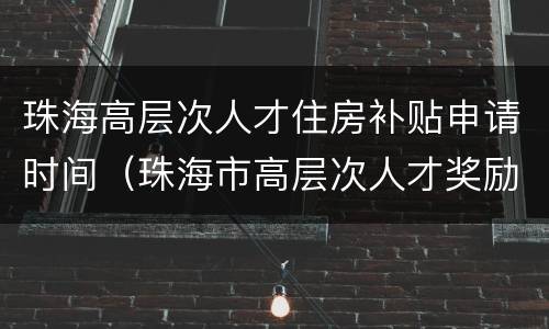 珠海高层次人才住房补贴申请时间（珠海市高层次人才奖励和住房补贴申请操作细则）