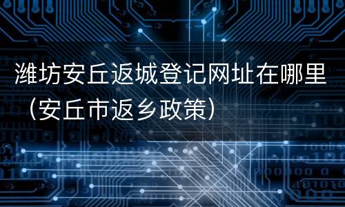 潍坊安丘返城登记网址在哪里（安丘市返乡政策）