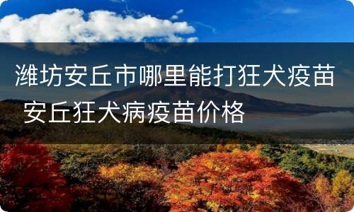 潍坊安丘市哪里能打狂犬疫苗 安丘狂犬病疫苗价格
