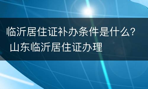 临沂居住证补办条件是什么？ 山东临沂居住证办理