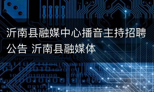 沂南县融媒中心播音主持招聘公告 沂南县融媒体